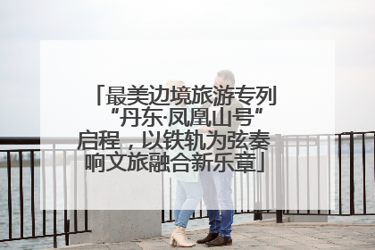 最美边境旅游专列“丹东·凤凰山号”启程，以铁轨为弦奏响文旅融合新乐章